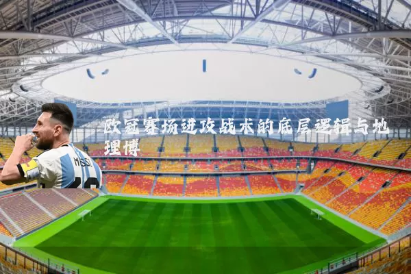 欧冠赛场进攻战术的底层逻辑与地理博弈